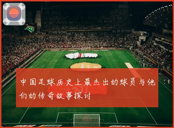中国足球历史上最杰出的球员与他们的传奇故事探讨