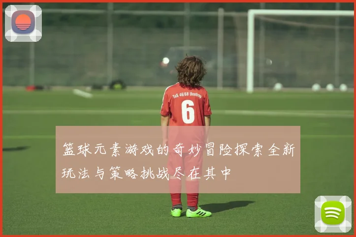 篮球元素游戏的奇妙冒险探索全新玩法与策略挑战尽在其中