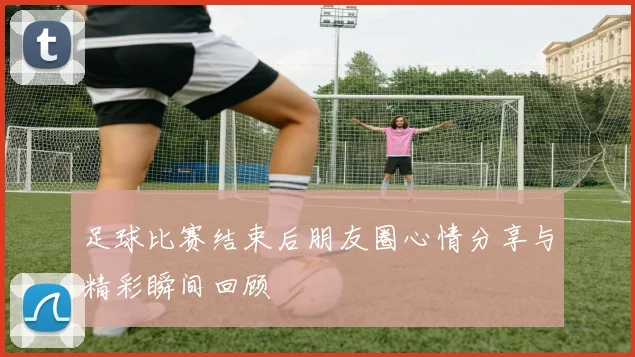 足球比赛结束后朋友圈心情分享与精彩瞬间回顾