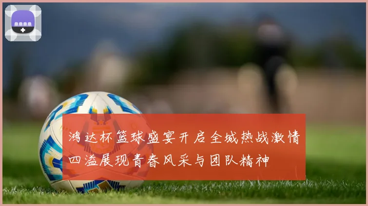 鸿达杯篮球盛宴开启全城热战激情四溢展现青春风采与团队精神