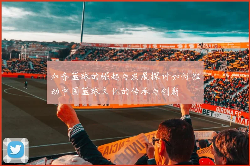 加齐篮球的崛起与发展探讨如何推动中国篮球文化的传承与创新