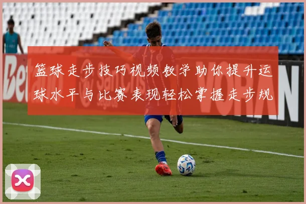 篮球走步技巧视频教学助你提升运球水平与比赛表现轻松掌握走步规则与实战应用