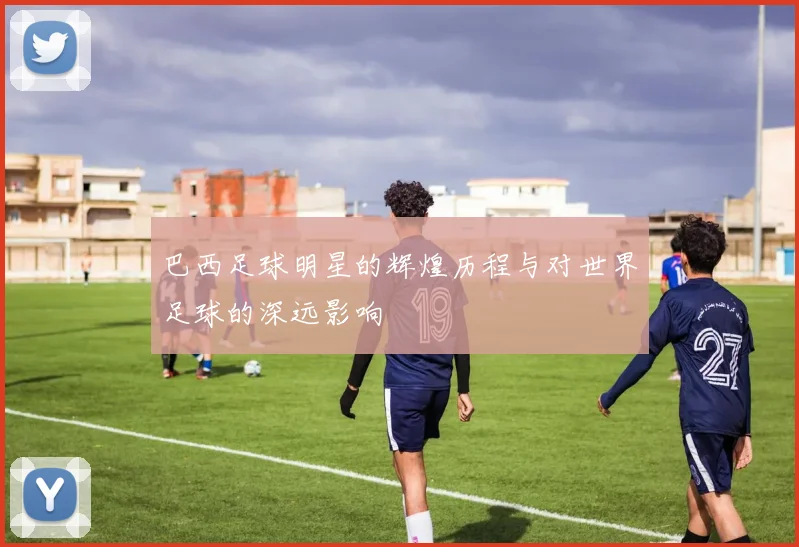 巴西足球明星的辉煌历程与对世界足球的深远影响
