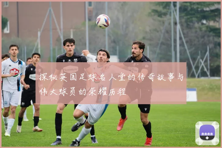 探秘英国足球名人堂的传奇故事与伟大球员的荣耀历程